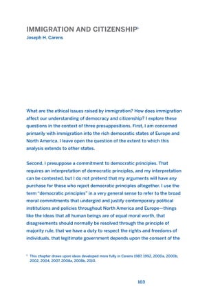 IMMIGRATION AND CITIZENSHIP1
Joseph H. Carens
103
What are the ethical issues raised by immigration? How does immigration
affect our understanding of democracy and citizenship? I explore these
questions in the context of three presuppositions. First, I am concerned
primarily with immigration into the rich democratic states of Europe and
North America. I leave open the question of the extent to which this
analysis extends to other states.
Second, I presuppose a commitment to democratic principles. That
requires an interpretation of democratic principles, and my interpretation
can be contested, but I do not pretend that my arguments will have any
purchase for those who reject democratic principles altogether. I use the
term “democratic principles” in a very general sense to refer to the broad
moral commitments that undergird and justify contemporary political
institutions and policies throughout North America and Europe—things
like the ideas that all human beings are of equal moral worth, that
disagreements should normally be resolved through the principle of
majority rule, that we have a duty to respect the rights and freedoms of
individuals, that legitimate government depends upon the consent of the
1
This chapter draws upon ideas developed more fully in Carens 1987, 1992, 2000a, 2000b,
2002, 2004, 2007, 2008a, 2008b, 2010.
2011 B08 ETICA INGLES 004 30/12/11 10:59 Página 103
 