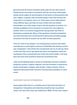 governed, that all citizens should be equal under the law, that coercion
should only be exercised in accordance with the rule of law, that people
should not be subject to discrimination on the basis of characteristics like
race, religion, or gender, that we should respect norms like fairness and
reciprocity in our policies, and so on. These ideas can be interpreted in
many different ways, and they can even conflict with one another.
Nevertheless, on a wide range of topics, like the question of whether it is
morally acceptable to force someone to convert from one religion to
another, there is no serious disagreement among those who think of
themselves as democrats. Many of the questions raised by immigration
are interconnected, and a commitment to democratic principles greatly
constrains the kinds of answers we can offer to these questions.
Third, for most of my analysis, I am simply going to assume that states
normally have a moral right to exercise considerable discretionary control
over immigration. I will call this the conventional view. As we will see, there
is still much that can be said about the ethics of immigration within the
constraints of the conventional view. At the end of the chapter, I will step
back and raise some questions about the conventional view.
I take up the following topics: access to citizenship; inclusion; residents;
temporary workers; irregular migrants; non-discrimination in admissions;
family reunification; refugees; open borders. I begin, however, with an
objection that would render the rest of the discussion pointless if it were
sound.
SOVEREIGNTY AND SELF-DETERMINATION
Some people think that it is a mistake even to talk about the ethics of
immigration. Immigration and citizenship should be seen as political
issues, not moral ones, they say. (Hailbronner 1989). On this view, respect
104
2011 B08 ETICA INGLES 004 30/12/11 10:59 Página 104
 