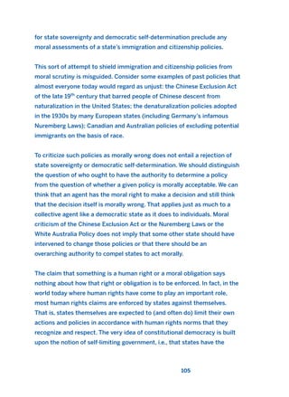 for state sovereignty and democratic self-determination preclude any
moral assessments of a state’s immigration and citizenship policies.
This sort of attempt to shield immigration and citizenship policies from
moral scrutiny is misguided. Consider some examples of past policies that
almost everyone today would regard as unjust: the Chinese Exclusion Act
of the late 19th
century that barred people of Chinese descent from
naturalization in the United States; the denaturalization policies adopted
in the 1930s by many European states (including Germany’s infamous
Nuremberg Laws); Canadian and Australian policies of excluding potential
immigrants on the basis of race.
To criticize such policies as morally wrong does not entail a rejection of
state sovereignty or democratic self-determination. We should distinguish
the question of who ought to have the authority to determine a policy
from the question of whether a given policy is morally acceptable. We can
think that an agent has the moral right to make a decision and still think
that the decision itself is morally wrong. That applies just as much to a
collective agent like a democratic state as it does to individuals. Moral
criticism of the Chinese Exclusion Act or the Nuremberg Laws or the
White Australia Policy does not imply that some other state should have
intervened to change those policies or that there should be an
overarching authority to compel states to act morally.
The claim that something is a human right or a moral obligation says
nothing about how that right or obligation is to be enforced. In fact, in the
world today where human rights have come to play an important role,
most human rights claims are enforced by states against themselves.
That is, states themselves are expected to (and often do) limit their own
actions and policies in accordance with human rights norms that they
recognize and respect. The very idea of constitutional democracy is built
upon the notion of self-limiting government, i.e., that states have the
105
2011 B08 ETICA INGLES 004 30/12/11 10:59 Página 105
 