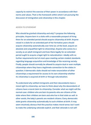 capacity to restrict the exercise of their power in accordance with their
norms and values. That is the framework within which I am pursuing the
discussion of immigration and citizenship in this chapter.
ACCESS TO CITIZENSHIP
Who should be granted citizenship and why? I propose the following
principles. Anyone born in a state with a reasonable prospect of living
there for an extended period should acquire citizenship at birth. Anyone
raised in a state for an extended part of her formative years should
acquire citizenship automatically over time (or, at the least, acquire an
absolute and unqualified right to citizenship). Anyone who comes to a
society as an adult immigrant and lives there legally for an extended
period ought to acquire a legal right to naturalization—ideally with no
further requirements but at most upon meeting certain modest standards
regarding language acquisition and knowledge of the receiving society.
Finally, people should normally be allowed to acquire dual or even multiple
citizenships where they have a legitimate connection to the states in
question. A democratic state should not make renunciation of other
citizenships a requirement for access to its own citizenship whether
its citizenship is acquired at birth or through naturalization.
To understand why settled immigrants and their descendants have a
moral right to citizenship, we have to think about why the descendants of
citizens have a moral claim to citizenship. Consider what we might call the
normal case: children who are born to parents who are citizens of the
state where their children are born and who live in that state as well. In
other words, the baby’s parents are resident citizens. Every democratic
state grants citizenship automatically to such children at birth. It may
seem intuitively obvious that this practice makes moral sense, but I want
to make the underlying rationale explicit, and that rationale is not self-
106
2011 B08 ETICA INGLES 004 30/12/11 10:59 Página 106
 