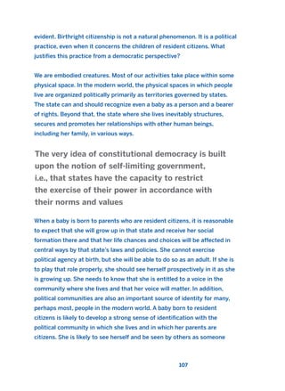 evident. Birthright citizenship is not a natural phenomenon. It is a political
practice, even when it concerns the children of resident citizens. What
justifies this practice from a democratic perspective?
We are embodied creatures. Most of our activities take place within some
physical space. In the modern world, the physical spaces in which people
live are organized politically primarily as territories governed by states.
The state can and should recognize even a baby as a person and a bearer
of rights. Beyond that, the state where she lives inevitably structures,
secures and promotes her relationships with other human beings,
including her family, in various ways.
When a baby is born to parents who are resident citizens, it is reasonable
to expect that she will grow up in that state and receive her social
formation there and that her life chances and choices will be affected in
central ways by that state’s laws and policies. She cannot exercise
political agency at birth, but she will be able to do so as an adult. If she is
to play that role properly, she should see herself prospectively in it as she
is growing up. She needs to know that she is entitled to a voice in the
community where she lives and that her voice will matter. In addition,
political communities are also an important source of identity for many,
perhaps most, people in the modern world. A baby born to resident
citizens is likely to develop a strong sense of identification with the
political community in which she lives and in which her parents are
citizens. She is likely to see herself and be seen by others as someone
The very idea of constitutional democracy is built
upon the notion of self-limiting government,
i.e., that states have the capacity to restrict
the exercise of their power in accordance with
their norms and values
107
2011 B08 ETICA INGLES 004 30/12/11 10:59 Página 107
 