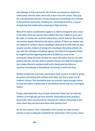 who belongs in that community. All of these circumstances shape her
relationship with the state where she is born from the outset. They give
her a fundamental interest in being recognized immediately as a member
of the political community. Granting her citizenship at birth is a way of
recognizing that relationship and giving it legal backing.
Most of the same considerations apply to a child of immigrants who is born
in the state where her parents have settled. She, too, is likely to grow up in
the state, to receive her social formation there, and to have her life chances
and choices deeply affected by the state’s policies. If these are reasons why
the children of resident citizens should get citizenship at birth, they are also
reasons why the children of immigrants should get citizenship at birth. So,
too, with the cultivation of political agency. The child of immigrants should
be taught from the beginning that she is entitled to a voice in the
community where she lives and that her voice will matter. And so, too, with
political identity. Like the child of resident citizens, the child of immigrants
has a deep interest in seeing herself and in being seen by others as
someone who belongs in the political community in which she lives.
Settled immigrants may leave, returning to their country of origin or going
elsewhere and taking their children with them, but that is also true of
resident citizens. This possibility does not provide a good enough reason
to treat the child’s membership in the political community as a contingent
matter.
Finally, what about the issue of dual citizenship? Does the fact that the
children of immigrants get their parents’ citizenship at birth provide a
democratic state any grounds for denying the children citizenship in the
state where they are born and where their parents live?
No, for two reasons. First, citizenship in the country of origin of one’s
parents is not an adequate substitute for citizenship in the country where
108
2011 B08 ETICA INGLES 004 30/12/11 10:59 Página 108
 
