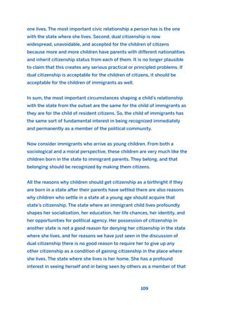 one lives. The most important civic relationship a person has is the one
with the state where she lives. Second, dual citizenship is now
widespread, unavoidable, and accepted for the children of citizens
because more and more children have parents with different nationalities
and inherit citizenship status from each of them. It is no longer plausible
to claim that this creates any serious practical or principled problems. If
dual citizenship is acceptable for the children of citizens, it should be
acceptable for the children of immigrants as well.
In sum, the most important circumstances shaping a child’s relationship
with the state from the outset are the same for the child of immigrants as
they are for the child of resident citizens. So, the child of immigrants has
the same sort of fundamental interest in being recognized immediately
and permanently as a member of the political community.
Now consider immigrants who arrive as young children. From both a
sociological and a moral perspective, these children are very much like the
children born in the state to immigrant parents. They belong, and that
belonging should be recognized by making them citizens.
All the reasons why children should get citizenship as a birthright if they
are born in a state after their parents have settled there are also reasons
why children who settle in a state at a young age should acquire that
state’s citizenship. The state where an immigrant child lives profoundly
shapes her socialization, her education, her life chances, her identity, and
her opportunities for political agency. Her possession of citizenship in
another state is not a good reason for denying her citizenship in the state
where she lives, and for reasons we have just seen in the discussion of
dual citizenship there is no good reason to require her to give up any
other citizenship as a condition of gaining citizenship in the place where
she lives. The state where she lives is her home. She has a profound
interest in seeing herself and in being seen by others as a member of that
109
2011 B08 ETICA INGLES 004 30/12/11 10:59 Página 109
 