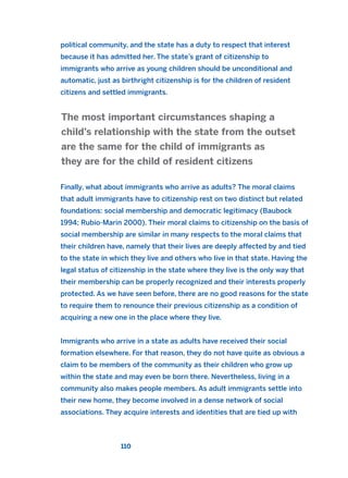 political community, and the state has a duty to respect that interest
because it has admitted her. The state’s grant of citizenship to
immigrants who arrive as young children should be unconditional and
automatic, just as birthright citizenship is for the children of resident
citizens and settled immigrants.
Finally, what about immigrants who arrive as adults? The moral claims
that adult immigrants have to citizenship rest on two distinct but related
foundations: social membership and democratic legitimacy (Baubock
1994; Rubio-Marin 2000). Their moral claims to citizenship on the basis of
social membership are similar in many respects to the moral claims that
their children have, namely that their lives are deeply affected by and tied
to the state in which they live and others who live in that state. Having the
legal status of citizenship in the state where they live is the only way that
their membership can be properly recognized and their interests properly
protected. As we have seen before, there are no good reasons for the state
to require them to renounce their previous citizenship as a condition of
acquiring a new one in the place where they live.
Immigrants who arrive in a state as adults have received their social
formation elsewhere. For that reason, they do not have quite as obvious a
claim to be members of the community as their children who grow up
within the state and may even be born there. Nevertheless, living in a
community also makes people members. As adult immigrants settle into
their new home, they become involved in a dense network of social
associations. They acquire interests and identities that are tied up with
The most important circumstances shaping a
child’s relationship with the state from the outset
are the same for the child of immigrants as
they are for the child of resident citizens
110
2011 B08 ETICA INGLES 004 30/12/11 10:59 Página 110
 