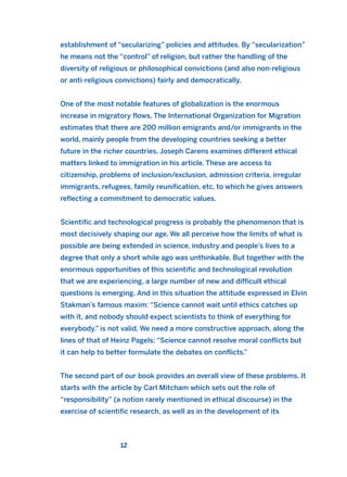 establishment of “secularizing” policies and attitudes. By “secularization”
he means not the “control” of religion, but rather the handling of the
diversity of religious or philosophical convictions (and also non-religious
or anti-religious convictions) fairly and democratically.
One of the most notable features of globalization is the enormous
increase in migratory flows. The International Organization for Migration
estimates that there are 200 million emigrants and/or immigrants in the
world, mainly people from the developing countries seeking a better
future in the richer countries. Joseph Carens examines different ethical
matters linked to immigration in his article. These are access to
citizenship, problems of inclusion/exclusion, admission criteria, irregular
immigrants, refugees, family reunification, etc. to which he gives answers
reflecting a commitment to democratic values.
Scientific and technological progress is probably the phenomenon that is
most decisively shaping our age. We all perceive how the limits of what is
possible are being extended in science, industry and people’s lives to a
degree that only a short while ago was unthinkable. But together with the
enormous opportunities of this scientific and technological revolution
that we are experiencing, a large number of new and difficult ethical
questions is emerging. And in this situation the attitude expressed in Elvin
Stakman’s famous maxim: “Science cannot wait until ethics catches up
with it, and nobody should expect scientists to think of everything for
everybody.” is not valid. We need a more constructive approach, along the
lines of that of Heinz Pagels: “Science cannot resolve moral conflicts but
it can help to better formulate the debates on conflicts.”
The second part of our book provides an overall view of these problems. It
starts with the article by Carl Mitcham which sets out the role of
“responsibility” (a notion rarely mentioned in ethical discourse) in the
exercise of scientific research, as well as in the development of its
12
2011 B08 ETICA INGLES 001B 30/12/11 11:13 Página 12
 