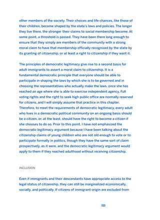 other members of the society. Their choices and life chances, like those of
their children, become shaped by the state’s laws and policies. The longer
they live there, the stronger their claims to social membership become. At
some point, a threshold is passed. They have been there long enough to
ensure that they simply are members of the community with a strong
moral claim to have that membership officially recognized by the state by
its granting of citizenship, or at least a right to citizenship if they want it.
The principles of democratic legitimacy give rise to a second basis for
adult immigrants to assert a moral claim to citizenship. It is a
fundamental democratic principle that everyone should be able to
participate in shaping the laws by which she is to be governed and in
choosing the representatives who actually make the laws, once she has
reached an age where she is able to exercise independent agency. Full
voting rights and the right to seek high public office are normally reserved
for citizens, and I will simply assume that practice in this chapter.
Therefore, to meet the requirements of democratic legitimacy, every adult
who lives in a democratic political community on an ongoing basis should
be a citizen, or, at the least, should have the right to become a citizen if
she chooses to do so. Prior to this point, I have not emphasized the
democratic legitimacy argument because I have been talking about the
citizenship claims of young children who are not old enough to vote or to
participate formally in politics, though they have the same sort of claim
prospectively, as it were, and the democratic legitimacy argument would
apply to them if they reached adulthood without receiving citizenship.
INCLUSION
Even if immigrants and their descendants have appropriate access to the
legal status of citizenship, they can still be marginalized economically,
socially, and politically. If citizens of immigrant origin are excluded from
111
2011 B08 ETICA INGLES 004 30/12/11 10:59 Página 111
 