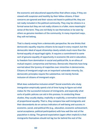 the economic and educational opportunities that others enjoy, if they are
viewed with suspicion and hostility by their fellow citizens, if their
concerns are ignored and their voices not heard in political life, they are
not really included in the political community. They may be citizens in a
formal sense but they are not really citizens in a fuller, more meaningful
sense of the term. They are not likely to see themselves or be seen by
others as genuine members of the community. In many important ways,
they will not belong.
That is clearly wrong from a democratic perspective. No one thinks that
democratic equality requires citizens to be equal in every respect, but the
democratic ideal of equal citizenship clearly entails much more than the
formal equality of equal legal rights. It requires a commitment to some
sort of genuine equality of opportunity in economic life and in education,
to freedom from domination in social and political life, to an ethos of
mutual respect, compromise and fairness. Democratic theorists have long
worried about the tyranny of majorities over minorities in democracies.
Citizens of immigrant origin are an important vulnerable minority. So,
democratic principles require the substantive, not merely formal,
inclusion of citizens of immigrant origin.
What does substantive inclusion entail? Social scientists who study
immigration empirically spend a lot of time trying to figure out what
makes for the successful inclusion of immigrants, and especially what
sorts of public policies can aid in this process. In conducting these
studies, they usually deploy, implicitly or explicitly, a normative standard
of proportional equality. That is, they compare how well immigrants and
their descendants do on various indicators of well-being and success in
economic, social, and political life (e.g., education, economic achievement,
social acceptance, political participation) with how well the rest of the
population is doing. The general expectation (again often implicit) is that
immigrants themselves should not lag too far behind the rest of the
112
2011 B08 ETICA INGLES 004 30/12/11 10:59 Página 112
 