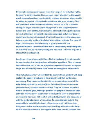 Democratic justice requires even more than respect for individual rights,
however. To achieve justice it is necessary to pay attention to the ways in
which laws and practices may implicitly privilege some over others, and to
be willing to treat all citizens fairly, even those who are a minority. That
will sometimes entail accommodations of various sorts for citizens of
immigrant origin and even public recognition of and support for their
culture and their identity. It also involves the creation of a public culture
in which citizens of immigrant origin are recognized as full members of
society and treated with respect. What is at issue here is the way people
behave, especially public officials but also ordinary citizens. The value of
legal citizenship and formal equality is greatly reduced if the
representatives of the state and the rest of the citizenry treat immigrants
as outsiders who do not really belong and who have somehow acquired a
status that is undeserved.
Immigrants bring change with them. That is inevitable. It is not grounds
for constructing the immigrants as a threat or a problem. What is needed
instead is some sort of mutual adaptation between citizens of immigrant
origin and the majority in the state where the immigrants have settled.
This mutual adaptation will inevitably be asymmetrical. Citizens with deep
roots in the society are always in the majority, and that matters in a
democracy. They have a legitimate interest in maintaining most of the
established institutions and practices. Formal and informal norms are
pervasive in any complex modern society. They are often an important
kind of collective good, making it possible for people to coordinate their
activities without direct supervision or instruction. Most of these formal
and informal norms do not conflict with individual rights and freedoms or
with the legitimate claims of minorities. To a considerable extent, it is
reasonable to expect that citizens of immigrant origin will learn how
things work in the receiving society and that they will conform to these
formal and informal norms. This applies even more to their children. The
114
2011 B08 ETICA INGLES 004 30/12/11 10:59 Página 114
 