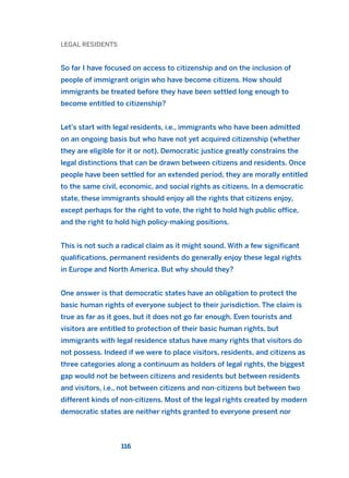 LEGAL RESIDENTS
So far I have focused on access to citizenship and on the inclusion of
people of immigrant origin who have become citizens. How should
immigrants be treated before they have been settled long enough to
become entitled to citizenship?
Let’s start with legal residents, i.e., immigrants who have been admitted
on an ongoing basis but who have not yet acquired citizenship (whether
they are eligible for it or not). Democratic justice greatly constrains the
legal distinctions that can be drawn between citizens and residents. Once
people have been settled for an extended period, they are morally entitled
to the same civil, economic, and social rights as citizens. In a democratic
state, these immigrants should enjoy all the rights that citizens enjoy,
except perhaps for the right to vote, the right to hold high public office,
and the right to hold high policy-making positions.
This is not such a radical claim as it might sound. With a few significant
qualifications, permanent residents do generally enjoy these legal rights
in Europe and North America. But why should they?
One answer is that democratic states have an obligation to protect the
basic human rights of everyone subject to their jurisdiction. The claim is
true as far as it goes, but it does not go far enough. Even tourists and
visitors are entitled to protection of their basic human rights, but
immigrants with legal residence status have many rights that visitors do
not possess. Indeed if we were to place visitors, residents, and citizens as
three categories along a continuum as holders of legal rights, the biggest
gap would not be between citizens and residents but between residents
and visitors, i.e., not between citizens and non-citizens but between two
different kinds of non-citizens. Most of the legal rights created by modern
democratic states are neither rights granted to everyone present nor
116
2011 B08 ETICA INGLES 004 30/12/11 10:59 Página 116
 