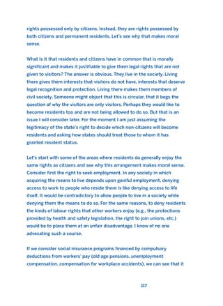 rights possessed only by citizens. Instead, they are rights possessed by
both citizens and permanent residents. Let’s see why that makes moral
sense.
What is it that residents and citizens have in common that is morally
significant and makes it justifiable to give them legal rights that are not
given to visitors? The answer is obvious. They live in the society. Living
there gives them interests that visitors do not have, interests that deserve
legal recognition and protection. Living there makes them members of
civil society. Someone might object that this is circular, that it begs the
question of why the visitors are only visitors. Perhaps they would like to
become residents too and are not being allowed to do so. But that is an
issue I will consider later. For the moment I am just assuming the
legitimacy of the state’s right to decide which non-citizens will become
residents and asking how states should treat those to whom it has
granted resident status.
Let’s start with some of the areas where residents do generally enjoy the
same rights as citizens and see why this arrangement makes moral sense.
Consider first the right to seek employment. In any society in which
acquiring the means to live depends upon gainful employment, denying
access to work to people who reside there is like denying access to life
itself. It would be contradictory to allow people to live in a society while
denying them the means to do so. For the same reasons, to deny residents
the kinds of labour rights that other workers enjoy (e.g., the protections
provided by health and safety legislation, the right to join unions, etc.)
would be to place them at an unfair disadvantage. I know of no one
advocating such a course.
If we consider social insurance programs financed by compulsory
deductions from workers’ pay (old age pensions, unemployment
compensation, compensation for workplace accidents), we can see that it
117
2011 B08 ETICA INGLES 004 30/12/11 10:59 Página 117
 