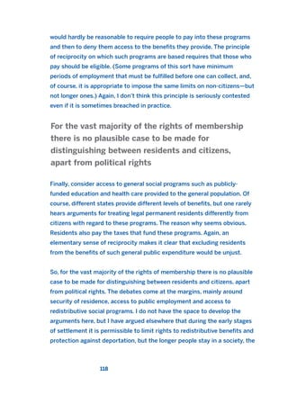 would hardly be reasonable to require people to pay into these programs
and then to deny them access to the benefits they provide. The principle
of reciprocity on which such programs are based requires that those who
pay should be eligible. (Some programs of this sort have minimum
periods of employment that must be fulfilled before one can collect, and,
of course, it is appropriate to impose the same limits on non-citizens—but
not longer ones.) Again, I don’t think this principle is seriously contested
even if it is sometimes breached in practice.
Finally, consider access to general social programs such as publicly-
funded education and health care provided to the general population. Of
course, different states provide different levels of benefits, but one rarely
hears arguments for treating legal permanent residents differently from
citizens with regard to these programs. The reason why seems obvious.
Residents also pay the taxes that fund these programs. Again, an
elementary sense of reciprocity makes it clear that excluding residents
from the benefits of such general public expenditure would be unjust.
So, for the vast majority of the rights of membership there is no plausible
case to be made for distinguishing between residents and citizens, apart
from political rights. The debates come at the margins, mainly around
security of residence, access to public employment and access to
redistributive social programs. I do not have the space to develop the
arguments here, but I have argued elsewhere that during the early stages
of settlement it is permissible to limit rights to redistributive benefits and
protection against deportation, but the longer people stay in a society, the
For the vast majority of the rights of membership
there is no plausible case to be made for
distinguishing between residents and citizens,
apart from political rights
118
2011 B08 ETICA INGLES 004 30/12/11 10:59 Página 118
 