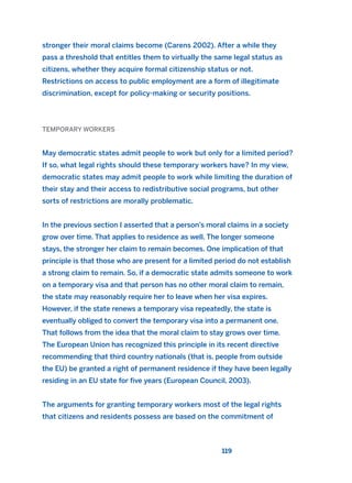 stronger their moral claims become (Carens 2002). After a while they
pass a threshold that entitles them to virtually the same legal status as
citizens, whether they acquire formal citizenship status or not.
Restrictions on access to public employment are a form of illegitimate
discrimination, except for policy-making or security positions.
TEMPORARY WORKERS
May democratic states admit people to work but only for a limited period?
If so, what legal rights should these temporary workers have? In my view,
democratic states may admit people to work while limiting the duration of
their stay and their access to redistributive social programs, but other
sorts of restrictions are morally problematic.
In the previous section I asserted that a person’s moral claims in a society
grow over time. That applies to residence as well. The longer someone
stays, the stronger her claim to remain becomes. One implication of that
principle is that those who are present for a limited period do not establish
a strong claim to remain. So, if a democratic state admits someone to work
on a temporary visa and that person has no other moral claim to remain,
the state may reasonably require her to leave when her visa expires.
However, if the state renews a temporary visa repeatedly, the state is
eventually obliged to convert the temporary visa into a permanent one.
That follows from the idea that the moral claim to stay grows over time.
The European Union has recognized this principle in its recent directive
recommending that third country nationals (that is, people from outside
the EU) be granted a right of permanent residence if they have been legally
residing in an EU state for five years (European Council, 2003).
The arguments for granting temporary workers most of the legal rights
that citizens and residents possess are based on the commitment of
119
2011 B08 ETICA INGLES 004 30/12/11 10:59 Página 119
 