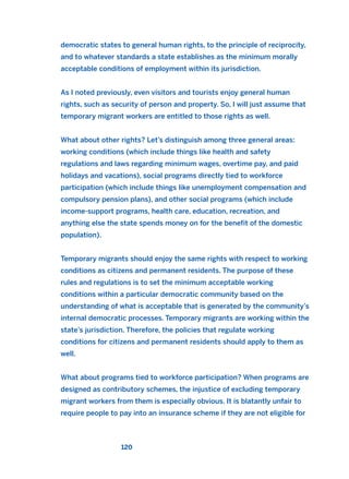 democratic states to general human rights, to the principle of reciprocity,
and to whatever standards a state establishes as the minimum morally
acceptable conditions of employment within its jurisdiction.
As I noted previously, even visitors and tourists enjoy general human
rights, such as security of person and property. So, I will just assume that
temporary migrant workers are entitled to those rights as well.
What about other rights? Let’s distinguish among three general areas:
working conditions (which include things like health and safety
regulations and laws regarding minimum wages, overtime pay, and paid
holidays and vacations), social programs directly tied to workforce
participation (which include things like unemployment compensation and
compulsory pension plans), and other social programs (which include
income-support programs, health care, education, recreation, and
anything else the state spends money on for the benefit of the domestic
population).
Temporary migrants should enjoy the same rights with respect to working
conditions as citizens and permanent residents. The purpose of these
rules and regulations is to set the minimum acceptable working
conditions within a particular democratic community based on the
understanding of what is acceptable that is generated by the community’s
internal democratic processes. Temporary migrants are working within the
state’s jurisdiction. Therefore, the policies that regulate working
conditions for citizens and permanent residents should apply to them as
well.
What about programs tied to workforce participation? When programs are
designed as contributory schemes, the injustice of excluding temporary
migrant workers from them is especially obvious. It is blatantly unfair to
require people to pay into an insurance scheme if they are not eligible for
120
2011 B08 ETICA INGLES 004 30/12/11 10:59 Página 120
 