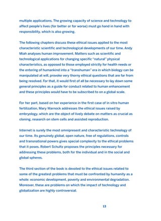 multiple applications. The growing capacity of science and technology to
affect people’s lives (for better or for worse) must go hand in hand with
responsibility, which is also growing.
The following chapters discuss these ethical issues applied to the most
characteristic scientific and technological developments of our time. Andy
Miah analyses human improvement. Matters such as scientific and
technological applications for changing specific “natural” physical
characteristics, as opposed to those employed strictly for health needs or
the entering of humankind into a “transhuman” era in which biology can be
manipulated at will, provoke very thorny ethical questions that are far from
being resolved. For that, it would first of all be necessary to lay down some
general principles as a guide for conduct related to human enhancement
and these principles would have to be subscribed to on a global scale.
For her part, based on her experience in the first case of in vitro human
fertilization, Mary Warnock addresses the ethical issues raised by
embryology, which are the object of lively debate on matters as crucial as
cloning, research on stem cells and assisted reproduction.
Internet is surely the most omnipresent and characteristic technology of
our time. Its genuinely global, open nature, free of regulations, controls
and transnational powers gives special complexity to the ethical problems
that it poses. Robert Schultz proposes the principles necessary for
addressing these problems, both for the individual and in the social and
global spheres.
The third section of the book is devoted to the ethical issues related to
some of the greatest problems that must be confronted by humanity as a
whole: economic development, poverty and environmental degradation.
Moreover, these are problems on which the impact of technology and
globalization are highly controversial.
13
2011 B08 ETICA INGLES 001B 30/12/11 11:13 Página 13
 