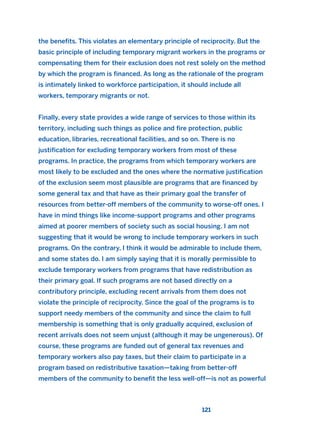 the benefits. This violates an elementary principle of reciprocity. But the
basic principle of including temporary migrant workers in the programs or
compensating them for their exclusion does not rest solely on the method
by which the program is financed. As long as the rationale of the program
is intimately linked to workforce participation, it should include all
workers, temporary migrants or not.
Finally, every state provides a wide range of services to those within its
territory, including such things as police and fire protection, public
education, libraries, recreational facilities, and so on. There is no
justification for excluding temporary workers from most of these
programs. In practice, the programs from which temporary workers are
most likely to be excluded and the ones where the normative justification
of the exclusion seem most plausible are programs that are financed by
some general tax and that have as their primary goal the transfer of
resources from better-off members of the community to worse-off ones. I
have in mind things like income-support programs and other programs
aimed at poorer members of society such as social housing. I am not
suggesting that it would be wrong to include temporary workers in such
programs. On the contrary, I think it would be admirable to include them,
and some states do. I am simply saying that it is morally permissible to
exclude temporary workers from programs that have redistribution as
their primary goal. If such programs are not based directly on a
contributory principle, excluding recent arrivals from them does not
violate the principle of reciprocity. Since the goal of the programs is to
support needy members of the community and since the claim to full
membership is something that is only gradually acquired, exclusion of
recent arrivals does not seem unjust (although it may be ungenerous). Of
course, these programs are funded out of general tax revenues and
temporary workers also pay taxes, but their claim to participate in a
program based on redistributive taxation—taking from better-off
members of the community to benefit the less well-off—is not as powerful
121
2011 B08 ETICA INGLES 004 30/12/11 10:59 Página 121
 