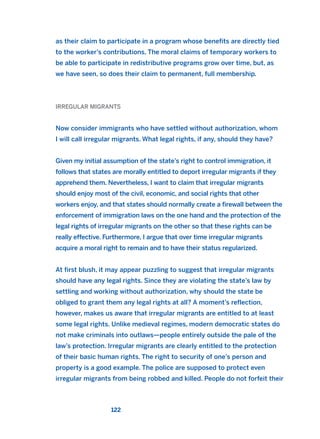 as their claim to participate in a program whose benefits are directly tied
to the worker’s contributions. The moral claims of temporary workers to
be able to participate in redistributive programs grow over time, but, as
we have seen, so does their claim to permanent, full membership.
IRREGULAR MIGRANTS
Now consider immigrants who have settled without authorization, whom
I will call irregular migrants. What legal rights, if any, should they have?
Given my initial assumption of the state’s right to control immigration, it
follows that states are morally entitled to deport irregular migrants if they
apprehend them. Nevertheless, I want to claim that irregular migrants
should enjoy most of the civil, economic, and social rights that other
workers enjoy, and that states should normally create a firewall between the
enforcement of immigration laws on the one hand and the protection of the
legal rights of irregular migrants on the other so that these rights can be
really effective. Furthermore, I argue that over time irregular migrants
acquire a moral right to remain and to have their status regularized.
At first blush, it may appear puzzling to suggest that irregular migrants
should have any legal rights. Since they are violating the state’s law by
settling and working without authorization, why should the state be
obliged to grant them any legal rights at all? A moment’s reflection,
however, makes us aware that irregular migrants are entitled to at least
some legal rights. Unlike medieval regimes, modern democratic states do
not make criminals into outlaws—people entirely outside the pale of the
law’s protection. Irregular migrants are clearly entitled to the protection
of their basic human rights. The right to security of one’s person and
property is a good example. The police are supposed to protect even
irregular migrants from being robbed and killed. People do not forfeit their
122
2011 B08 ETICA INGLES 004 30/12/11 10:59 Página 122
 