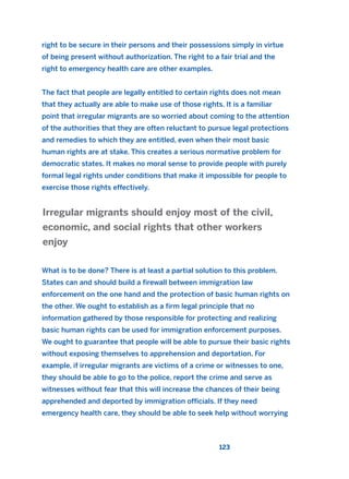 right to be secure in their persons and their possessions simply in virtue
of being present without authorization. The right to a fair trial and the
right to emergency health care are other examples.
The fact that people are legally entitled to certain rights does not mean
that they actually are able to make use of those rights. It is a familiar
point that irregular migrants are so worried about coming to the attention
of the authorities that they are often reluctant to pursue legal protections
and remedies to which they are entitled, even when their most basic
human rights are at stake. This creates a serious normative problem for
democratic states. It makes no moral sense to provide people with purely
formal legal rights under conditions that make it impossible for people to
exercise those rights effectively.
What is to be done? There is at least a partial solution to this problem.
States can and should build a firewall between immigration law
enforcement on the one hand and the protection of basic human rights on
the other. We ought to establish as a firm legal principle that no
information gathered by those responsible for protecting and realizing
basic human rights can be used for immigration enforcement purposes.
We ought to guarantee that people will be able to pursue their basic rights
without exposing themselves to apprehension and deportation. For
example, if irregular migrants are victims of a crime or witnesses to one,
they should be able to go to the police, report the crime and serve as
witnesses without fear that this will increase the chances of their being
apprehended and deported by immigration officials. If they need
emergency health care, they should be able to seek help without worrying
Irregular migrants should enjoy most of the civil,
economic, and social rights that other workers
enjoy
123
2011 B08 ETICA INGLES 004 30/12/11 10:59 Página 123
 
