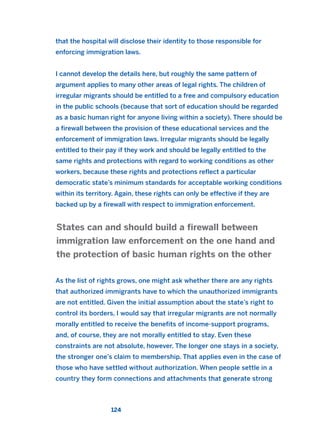 that the hospital will disclose their identity to those responsible for
enforcing immigration laws.
I cannot develop the details here, but roughly the same pattern of
argument applies to many other areas of legal rights. The children of
irregular migrants should be entitled to a free and compulsory education
in the public schools (because that sort of education should be regarded
as a basic human right for anyone living within a society). There should be
a firewall between the provision of these educational services and the
enforcement of immigration laws. Irregular migrants should be legally
entitled to their pay if they work and should be legally entitled to the
same rights and protections with regard to working conditions as other
workers, because these rights and protections reflect a particular
democratic state’s minimum standards for acceptable working conditions
within its territory. Again, these rights can only be effective if they are
backed up by a firewall with respect to immigration enforcement.
As the list of rights grows, one might ask whether there are any rights
that authorized immigrants have to which the unauthorized immigrants
are not entitled. Given the initial assumption about the state’s right to
control its borders, I would say that irregular migrants are not normally
morally entitled to receive the benefits of income-support programs,
and, of course, they are not morally entitled to stay. Even these
constraints are not absolute, however. The longer one stays in a society,
the stronger one’s claim to membership. That applies even in the case of
those who have settled without authorization. When people settle in a
country they form connections and attachments that generate strong
States can and should build a firewall between
immigration law enforcement on the one hand and
the protection of basic human rights on the other
124
2011 B08 ETICA INGLES 004 30/12/11 10:59 Página 124
 
