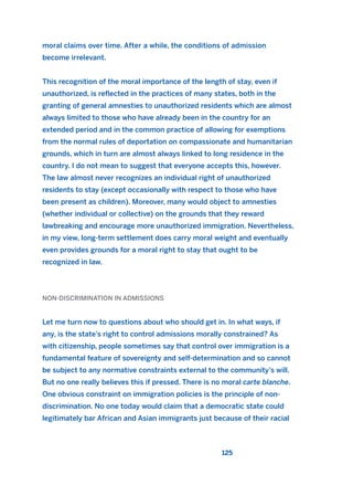 moral claims over time. After a while, the conditions of admission
become irrelevant.
This recognition of the moral importance of the length of stay, even if
unauthorized, is reflected in the practices of many states, both in the
granting of general amnesties to unauthorized residents which are almost
always limited to those who have already been in the country for an
extended period and in the common practice of allowing for exemptions
from the normal rules of deportation on compassionate and humanitarian
grounds, which in turn are almost always linked to long residence in the
country. I do not mean to suggest that everyone accepts this, however.
The law almost never recognizes an individual right of unauthorized
residents to stay (except occasionally with respect to those who have
been present as children). Moreover, many would object to amnesties
(whether individual or collective) on the grounds that they reward
lawbreaking and encourage more unauthorized immigration. Nevertheless,
in my view, long-term settlement does carry moral weight and eventually
even provides grounds for a moral right to stay that ought to be
recognized in law.
NON-DISCRIMINATION IN ADMISSIONS
Let me turn now to questions about who should get in. In what ways, if
any, is the state’s right to control admissions morally constrained? As
with citizenship, people sometimes say that control over immigration is a
fundamental feature of sovereignty and self-determination and so cannot
be subject to any normative constraints external to the community’s will.
But no one really believes this if pressed. There is no moral carte blanche.
One obvious constraint on immigration policies is the principle of non-
discrimination. No one today would claim that a democratic state could
legitimately bar African and Asian immigrants just because of their racial
125
2011 B08 ETICA INGLES 004 30/12/11 10:59 Página 125
 
