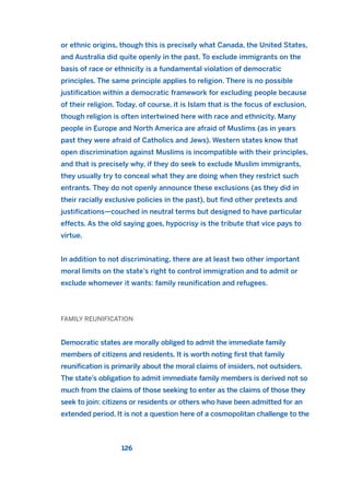 or ethnic origins, though this is precisely what Canada, the United States,
and Australia did quite openly in the past. To exclude immigrants on the
basis of race or ethnicity is a fundamental violation of democratic
principles. The same principle applies to religion. There is no possible
justification within a democratic framework for excluding people because
of their religion. Today, of course, it is Islam that is the focus of exclusion,
though religion is often intertwined here with race and ethnicity. Many
people in Europe and North America are afraid of Muslims (as in years
past they were afraid of Catholics and Jews). Western states know that
open discrimination against Muslims is incompatible with their principles,
and that is precisely why, if they do seek to exclude Muslim immigrants,
they usually try to conceal what they are doing when they restrict such
entrants. They do not openly announce these exclusions (as they did in
their racially exclusive policies in the past), but find other pretexts and
justifications—couched in neutral terms but designed to have particular
effects. As the old saying goes, hypocrisy is the tribute that vice pays to
virtue.
In addition to not discriminating, there are at least two other important
moral limits on the state’s right to control immigration and to admit or
exclude whomever it wants: family reunification and refugees.
FAMILY REUNIFICATION
Democratic states are morally obliged to admit the immediate family
members of citizens and residents. It is worth noting first that family
reunification is primarily about the moral claims of insiders, not outsiders.
The state’s obligation to admit immediate family members is derived not so
much from the claims of those seeking to enter as the claims of those they
seek to join: citizens or residents or others who have been admitted for an
extended period. It is not a question here of a cosmopolitan challenge to the
126
2011 B08 ETICA INGLES 004 30/12/11 10:59 Página 126
 
