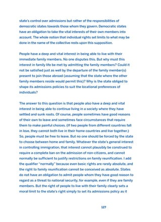 state’s control over admissions but rather of the responsibilities of
democratic states towards those whom they govern. Democratic states
have an obligation to take the vital interests of their own members into
account. The whole notion that individual rights set limits to what may be
done in the name of the collective rests upon this supposition.
People have a deep and vital interest in being able to live with their
immediate family members. No one disputes this. But why must this
interest in family life be met by admitting the family members? Could it
not be satisfied just as well by the departure of the family member(s)
present to join those abroad (assuming that the state where the other
family members reside would permit this)? Why is the state obliged to
shape its admissions policies to suit the locational preferences of
individuals?
The answer to this question is that people also have a deep and vital
interest in being able to continue living in a society where they have
settled and sunk roots. Of course, people sometimes have good reasons
of their own to leave and sometimes face circumstances that require
them to make painful choices. (If two people from different countries fall
in love, they cannot both live in their home countries and live together.)
So, people must be free to leave. But no one should be forced by the state
to choose between home and family. Whatever the state’s general interest
in controlling immigration, that interest cannot plausibly be construed to
require a complete ban on the admission of non-citizens, and cannot
normally be sufficient to justify restrictions on family reunification. I add
the qualifier “normally” because even basic rights are rarely absolute, and
the right to family reunification cannot be conceived as absolute. States
do not have an obligation to admit people whom they have good reason to
regard as a threat to national security, for example, even if they are family
members. But the right of people to live with their family clearly sets a
moral limit to the state’s right simply to set its admissions policy as it
127
2011 B08 ETICA INGLES 004 30/12/11 10:59 Página 127
 
