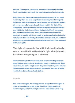 chooses. Some special justification is needed to override the claim to
family reunification, not merely the usual calculation of state interests.
Most democratic states acknowledge this principle, and that is a major
reason why there has been a significant continuing flow of immigrants
into Europe even after European states stopped recruiting guest workers.
We now see some European states trying to restrict this right at the
margins (e.g., Denmark’s raising of the marriage age, the French debate
over DNA tests, the Dutch insistence that potential family immigrants
pass a test before admission). These restrictions deserve criticism
because they conflict with the principle of family reunification, but so far
no European state has directly attacked the principle itself, nor could any
state do so without abandoning its commitment to democratic principles
and human rights.
Finally, the concept of family reunification raises interesting questions
about cultural variation in the definition of family. I cannot pursue those
issues here, but let me simply assert the proposition that justice requires
that democratic states admit same-sex partners for purposes of family
reunification. Some states already do this.
REFUGEES
Now consider refugees. For these purposes, let’s just define refugees in
broad terms as people forced to flee their home countries with no
reasonable prospect of returning there in the foreseeable future. They
The right of people to live with their family clearly
sets a moral limit to the state’s right simply to set
its admissions policy as it chooses
128
2011 B08 ETICA INGLES 004 30/12/11 10:59 Página 128
 