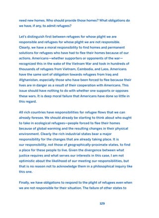 need new homes. Who should provide those homes? What obligations do
we have, if any, to admit refugees?
Let’s distinguish first between refugees for whose plight we are
responsible and refugees for whose plight we are not responsible.
Clearly, we have a moral responsibility to find homes and permanent
solutions for refugees who have had to flee their homes because of our
actions. Americans—whether supporters or opponents of the war—
recognized this in the wake of the Vietnam War and took in hundreds of
thousands of refugees from Vietnam, Cambodia, and Laos. Americans
have the same sort of obligation towards refugees from Iraq and
Afghanistan, especially those who have been forced to flee because their
lives are in danger as a result of their cooperation with Americans. This
issue should have nothing to do with whether one supports or opposes
these wars. It is deep moral failure that Americans have done so little in
this regard.
All rich countries have responsibilities for refugee flows that we can
already foresee. We should already be starting to think about who ought
to take in ecological refugees—people forced to flee their homes
because of global warming and the resulting changes in their physical
environment. Clearly the rich industrial states bear a major
responsibility for the changes that are already taking place. It is
our responsibility, not those of geographically-proximate states, to find
a place for these people to live. Given the divergence between what
justice requires and what serves our interests in this case, I am not
optimistic about the likelihood of our meeting our responsibilities, but
that is no reason not to acknowledge them in a philosophical inquiry like
this one.
Finally, we have obligations to respond to the plight of refugees even when
we are not responsible for their situation. The failure of other states to
129
2011 B08 ETICA INGLES 004 30/12/11 10:59 Página 129
 
