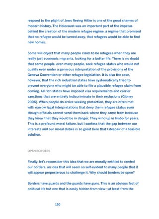 respond to the plight of Jews fleeing Hitler is one of the great shames of
modern history. The Holocaust was an important part of the impetus
behind the creation of the modern refugee regime, a regime that promised
that no refugee would be turned away, that refugees would be able to find
new homes.
Some will object that many people claim to be refugees when they are
really just economic migrants, looking for a better life. There is no doubt
that some people, even many people, seek refugee status who would not
qualify even under a generous interpretation of the provisions of the
Geneva Convention or other refugee legislation. It is also the case,
however, that the rich industrial states have systematically tried to
prevent everyone who might be able to file a plausible refugee claim from
coming. All rich states have imposed visa requirements and carrier
sanctions that are entirely indiscriminate in their exclusions (Gibney
2006). When people do arrive seeking protection, they are often met
with narrow legal interpretations that deny them refugee status even
though officials cannot send them back where they came from because
they know that they would be in danger. They wind up in limbo for years.
This is a profound moral failure, but I confess that the gap between our
interests and our moral duties is so great here that I despair of a feasible
solution.
OPEN BORDERS
Finally, let’s reconsider this idea that we are morally entitled to control
our borders, an idea that will seem so self-evident to many people that it
will appear preposterous to challenge it. Why should borders be open?
Borders have guards and the guards have guns. This is an obvious fact of
political life but one that is easily hidden from view—at least from the
130
2011 B08 ETICA INGLES 004 30/12/11 10:59 Página 130
 