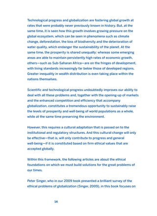 Technological progress and globalization are fostering global growth at
rates that were probably never previously known in history. But, at the
same time, it is seen how this growth involves growing pressure on the
global ecosystem, which can be seen in phenomena such as climate
change, deforestation, the loss of biodiversity and the deterioration of
water quality, which endanger the sustainability of the planet. At the
same time, the prosperity is shared unequally: whereas some emerging
areas are able to maintain persistently high rates of economic growth,
others—such as Sub-Saharan Africa—are on the fringes of development,
with living standards increasingly far below those of developed regions.
Greater inequality in wealth distribution is even taking place within the
nations themselves.
Scientific and technological progress undoubtedly improves our ability to
deal with all these problems and, together with the opening-up of markets
and the enhanced competition and efficiency that accompany
globalization, constitutes a tremendous opportunity to sustainably raise
the levels of prosperity and well-being of world populations as a whole,
while at the same time preserving the environment.
However, this requires a cultural adaptation that is passed on to the
institutional and regulatory structures. And this cultural change will only
be effective—that is, will only contribute to progress and general
well-being—if it is constituted based on firm ethical values that are
accepted globally.
Within this framework, the following articles are about the ethical
foundations on which we must build solutions for the great problems of
our times.
Peter Singer, who in our 2009 book presented a brilliant survey of the
ethical problems of globalization (Singer, 2009), in this book focuses on
14
2011 B08 ETICA INGLES 001B 30/12/11 11:13 Página 14
 