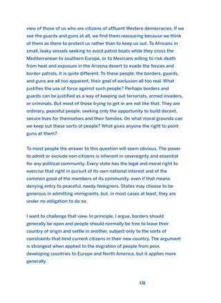 view of those of us who are citizens of affluent Western democracies. If we
see the guards and guns at all, we find them reassuring because we think
of them as there to protect us rather than to keep us out. To Africans in
small, leaky vessels seeking to avoid patrol boats while they cross the
Mediterranean to southern Europe, or to Mexicans willing to risk death
from heat and exposure in the Arizona desert to evade the fences and
border patrols, it is quite different. To these people, the borders, guards,
and guns are all too apparent, their goal of exclusion all too real. What
justifies the use of force against such people? Perhaps borders and
guards can be justified as a way of keeping out terrorists, armed invaders,
or criminals. But most of those trying to get in are not like that. They are
ordinary, peaceful people, seeking only the opportunity to build decent,
secure lives for themselves and their families. On what moral grounds can
we keep out these sorts of people? What gives anyone the right to point
guns at them?
To most people the answer to this question will seem obvious. The power
to admit or exclude non-citizens is inherent in sovereignty and essential
for any political community. Every state has the legal and moral right to
exercise that right in pursuit of its own national interest and of the
common good of the members of its community, even if that means
denying entry to peaceful, needy foreigners. States may choose to be
generous in admitting immigrants, but, in most cases at least, they are
under no obligation to do so.
I want to challenge that view. In principle, I argue, borders should
generally be open and people should normally be free to leave their
country of origin and settle in another, subject only to the sorts of
constraints that bind current citizens in their new country. The argument
is strongest when applied to the migration of people from poor,
developing countries to Europe and North America, but it applies more
generally.
131
2011 B08 ETICA INGLES 004 30/12/11 10:59 Página 131
 