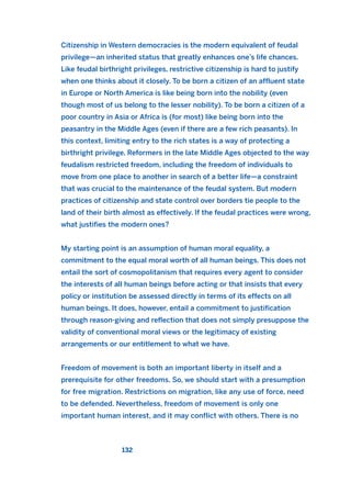 Citizenship in Western democracies is the modern equivalent of feudal
privilege—an inherited status that greatly enhances one’s life chances.
Like feudal birthright privileges, restrictive citizenship is hard to justify
when one thinks about it closely. To be born a citizen of an affluent state
in Europe or North America is like being born into the nobility (even
though most of us belong to the lesser nobility). To be born a citizen of a
poor country in Asia or Africa is (for most) like being born into the
peasantry in the Middle Ages (even if there are a few rich peasants). In
this context, limiting entry to the rich states is a way of protecting a
birthright privilege. Reformers in the late Middle Ages objected to the way
feudalism restricted freedom, including the freedom of individuals to
move from one place to another in search of a better life—a constraint
that was crucial to the maintenance of the feudal system. But modern
practices of citizenship and state control over borders tie people to the
land of their birth almost as effectively. If the feudal practices were wrong,
what justifies the modern ones?
My starting point is an assumption of human moral equality, a
commitment to the equal moral worth of all human beings. This does not
entail the sort of cosmopolitanism that requires every agent to consider
the interests of all human beings before acting or that insists that every
policy or institution be assessed directly in terms of its effects on all
human beings. It does, however, entail a commitment to justification
through reason-giving and reflection that does not simply presuppose the
validity of conventional moral views or the legitimacy of existing
arrangements or our entitlement to what we have.
Freedom of movement is both an important liberty in itself and a
prerequisite for other freedoms. So, we should start with a presumption
for free migration. Restrictions on migration, like any use of force, need
to be defended. Nevertheless, freedom of movement is only one
important human interest, and it may conflict with others. There is no
132
2011 B08 ETICA INGLES 004 30/12/11 10:59 Página 132
 