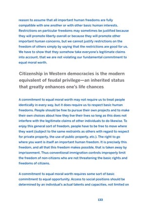 reason to assume that all important human freedoms are fully
compatible with one another or with other basic human interests.
Restrictions on particular freedoms may sometimes be justified because
they will promote liberty overall or because they will promote other
important human concerns, but we cannot justify restrictions on the
freedom of others simply by saying that the restrictions are good for us.
We have to show that they somehow take everyone’s legitimate claims
into account, that we are not violating our fundamental commitment to
equal moral worth.
A commitment to equal moral worth may not require us to treat people
identically in every way, but it does require us to respect basic human
freedoms. People should be free to pursue their own projects and to make
their own choices about how they live their lives so long as this does not
interfere with the legitimate claims of other individuals to do likewise. To
enjoy this general sort of freedom, people have to be free to move where
they want (subject to the same restraints as others with regard to respect
for private property, the use of public property, etc.). The right to go
where you want is itself an important human freedom. It is precisely this
freedom, and all that this freedom makes possible, that is taken away by
imprisonment. Thus conventional immigration controls improperly limit
the freedom of non-citizens who are not threatening the basic rights and
freedoms of citizens.
A commitment to equal moral worth requires some sort of basic
commitment to equal opportunity. Access to social positions should be
determined by an individual’s actual talents and capacities, not limited on
Citizenship in Western democracies is the modern
equivalent of feudal privilege—an inherited status
that greatly enhances one’s life chances
133
2011 B08 ETICA INGLES 004 30/12/11 10:59 Página 133
 