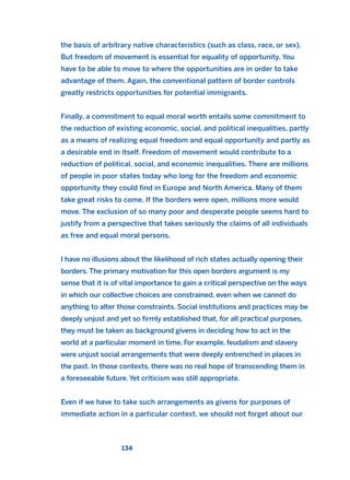 the basis of arbitrary native characteristics (such as class, race, or sex).
But freedom of movement is essential for equality of opportunity. You
have to be able to move to where the opportunities are in order to take
advantage of them. Again, the conventional pattern of border controls
greatly restricts opportunities for potential immigrants.
Finally, a commitment to equal moral worth entails some commitment to
the reduction of existing economic, social, and political inequalities, partly
as a means of realizing equal freedom and equal opportunity and partly as
a desirable end in itself. Freedom of movement would contribute to a
reduction of political, social, and economic inequalities. There are millions
of people in poor states today who long for the freedom and economic
opportunity they could find in Europe and North America. Many of them
take great risks to come. If the borders were open, millions more would
move. The exclusion of so many poor and desperate people seems hard to
justify from a perspective that takes seriously the claims of all individuals
as free and equal moral persons.
I have no illusions about the likelihood of rich states actually opening their
borders. The primary motivation for this open borders argument is my
sense that it is of vital importance to gain a critical perspective on the ways
in which our collective choices are constrained, even when we cannot do
anything to alter those constraints. Social institutions and practices may be
deeply unjust and yet so firmly established that, for all practical purposes,
they must be taken as background givens in deciding how to act in the
world at a particular moment in time. For example, feudalism and slavery
were unjust social arrangements that were deeply entrenched in places in
the past. In those contexts, there was no real hope of transcending them in
a foreseeable future. Yet criticism was still appropriate.
Even if we have to take such arrangements as givens for purposes of
immediate action in a particular context, we should not forget about our
134
2011 B08 ETICA INGLES 004 30/12/11 10:59 Página 134
 