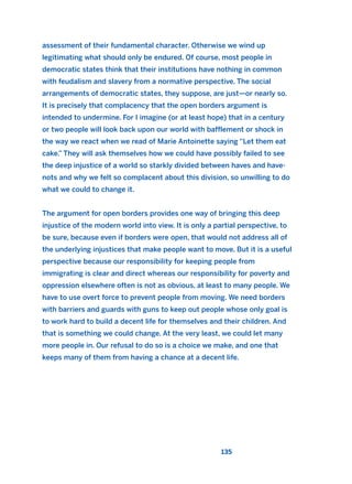 assessment of their fundamental character. Otherwise we wind up
legitimating what should only be endured. Of course, most people in
democratic states think that their institutions have nothing in common
with feudalism and slavery from a normative perspective. The social
arrangements of democratic states, they suppose, are just—or nearly so.
It is precisely that complacency that the open borders argument is
intended to undermine. For I imagine (or at least hope) that in a century
or two people will look back upon our world with bafflement or shock in
the way we react when we read of Marie Antoinette saying “Let them eat
cake.” They will ask themselves how we could have possibly failed to see
the deep injustice of a world so starkly divided between haves and have-
nots and why we felt so complacent about this division, so unwilling to do
what we could to change it.
The argument for open borders provides one way of bringing this deep
injustice of the modern world into view. It is only a partial perspective, to
be sure, because even if borders were open, that would not address all of
the underlying injustices that make people want to move. But it is a useful
perspective because our responsibility for keeping people from
immigrating is clear and direct whereas our responsibility for poverty and
oppression elsewhere often is not as obvious, at least to many people. We
have to use overt force to prevent people from moving. We need borders
with barriers and guards with guns to keep out people whose only goal is
to work hard to build a decent life for themselves and their children. And
that is something we could change. At the very least, we could let many
more people in. Our refusal to do so is a choice we make, and one that
keeps many of them from having a chance at a decent life.
135
2011 B08 ETICA INGLES 004 30/12/11 10:59 Página 135
 