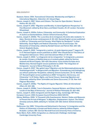 BIBLIOGRAPHY
Baubock, Rainer. 1994. Transnational Citizenship: Membership and Rights in
International Migration. Aldershot, UK: Edward Elgar.
Carens, Joseph H. 1987. “Aliens and Citizens: The Case for Open Borders.” Review of
Politics 49: 251–273.
Carens, Joseph H. 1992. “Migration and Morality: A Liberal Egalitarian Perspective.” In
Free Movement, edited by Brian Barry and Robert Goodin, 25–47. London: Harvester-
Wheatsheaf.
Carens, Joseph H. 2000a. Culture, Citizenship, and Community: A Contextual Exploration
of Justice as Evenhandedness. Oxford: Oxford University Press.
Carens, Joseph H. 2000b. “Per a una ètica de la immigració. Els drets dels residents.” In
Idees. Revista de temes contemporanis 8: 90–102. Revised English version published
in 2002 as “Citizenship and Civil Society: What Rights for Residents?” In Dual
Nationality, Social Rights and Federal Citizenship in the US and Europe: The
Reinvention of Citizenship, edited by Randall Hansen and Patrick Weil, 100–118.
Oxford: Berghahn Books.
Carens, Joseph H. 2002. “Inmigración y justicia: ¿A quién dejamos pasar?” Isegoria 26:
5–27. Revised English version published as 2003 “Who Should Get In? The Ethics of
Immigration Admissions.” Ethics and International Affairs 17: 95–110.
Carens, Joseph H. 2004. “La integración de los inmigrantes.” In Inmigración y procesos
de cambio: Europa y el Mediterráneo en el contexto global, edited by Gemma
Aubarell and Ricard Zapata, 393–420. Barcelona: Icaria-Institut Europeu de la
Mediterrània. Revised English version published as 2005 “The Integration of
Immigrants.” Journal of Moral Philosophy 2: 29–46.
Carens, Joseph H. 2007. “Wer gehört dazu? Migration und die Rekonzeptualisierung der
Staatsbürgerschaft.” In Bürgerschaft und Migration. Einwanderung und Einbürgerung
aus ethisch-politischer Perspektive, edited by Simone Zurbuchen, 25–51. Münster:
LIT. Revised English version published as 2008 “Immigration, Democracy, and
Citizenship.” In Of States, Rights, and Social Closure: Governing Migration and
Citizenship, edited by Oliver Schmidtke and Saime Ozcurumez, 17–36. New York:
Palgrave Macmillan.
Carens, Joseph H. 2008a. “The Rights of Irregular Migrants.” Ethics & International
Affairs 22: 163–186.
Carens, Joseph H. 2008b. “Live-In Domestics, Seasonal Workers, and Others Hard to
Locate on the Map of Democracy.” Journal of Political Philosophy 16: 419–445.
Carens, Joseph H. 2010. Immigrants and the Right to Stay. Cambridge: MIT Press
European Council. 2003. European Council Directive 2003/109/EC.
Gibney, Matthew. 2006. “A Thousand Little Guantanamos: Western States and Measures
to Prevent the Arrival of Refugees.” In Migration, Displacement, Asylum: The Oxford
Amnesty Lectures 2004, edited by K. Tunstall, 139–160. Oxford: Oxford University
Press.
Hailbronner, Kai. 1989. “Citizenship and Nationhood in Germany.” In Immigration and the
Politics of Citizenship in Europe and North America, edited by William Rogers
Brubaker. Lanham, MD: German Marshall Fund and University Press of America.
Rubio-Marin, Ruth. 2000. Immigration as a Democratic Challenge. Cambridge:
Cambridge University Press.
136
2011 B08 ETICA INGLES 004 30/12/11 10:59 Página 136
 