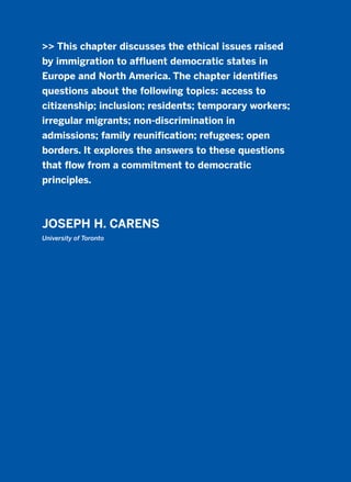 >> This chapter discusses the ethical issues raised
by immigration to affluent democratic states in
Europe and North America. The chapter identifies
questions about the following topics: access to
citizenship; inclusion; residents; temporary workers;
irregular migrants; non-discrimination in
admissions; family reunification; refugees; open
borders. It explores the answers to these questions
that flow from a commitment to democratic
principles.
JOSEPH H. CARENS
University of Toronto
2011 B08 ETICA INGLES 004 30/12/11 10:59 Página 137
 