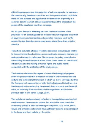 ethical issues concerning the reduction of extreme poverty. He examines
the reasons why developed countries and their people should contribute
more for this purpose and argues that the elimination of poverty is a
common benefit in which ethical requirements and the interests of the
people of the developed countries converge.
For his part, Bernardo Kliksberg sets out the broad outlines of his
proposals for an ethical agenda for the economy, which guides the action
of governments and companies and promotes voluntary work by the
people. He also describes some experiences along these lines in Latin
America.
The article by Kristin Shrader-Frechette addresses ethical issues relative
to the environment and criticizes some maximalist concepts that are very
widespread among its defenders. She proposes three key principles for
formulating the environmental ethics of our times, based on “traditional”
ethical rules and the making of human rights and public health
compatible with the protection of the environment.
The imbalance between the degree of current technological progress
(with the possibilities that it offers in the area of the economy) and the
cultural and institutional framework in which we move—developed within
the framework of a generation of older technologies and industries—is a
fundamental factor underlying the present deep economic and financial
crisis, as shown by Francisco Louça in his magnificent article in the
previous book in this series (Louça, 2010).
This imbalance has been clearly reflected in the regulations and control
mechanisms of the economic system, but also in the main principles
commonly applied in decision-making in companies. As a result, ethics,
values and principles in business have justifiably become a crucial aspect
in the broad and lively debate on the crisis.
15
2011 B08 ETICA INGLES 001B 30/12/11 11:13 Página 15
 