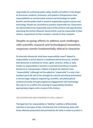 responsible for protecting public safety, health and welfare in the design
of structures, products, processes, and systems. Entrepreneurs have
responsibilities to commercialize science and technology for public
benefit, and the public itself is asked to responsibly support science and
technology. People are counseled to practice responsible sex. Consumers
are admonished to be responsible users of the artifacts and opportunities
saturating the techno-lifeworld. Governments must be responsible to their
citizens, corporations to their investors, schools to their students.
So diversely referenced, what does responsibility mean? Appeal to
responsibility is all but absent in traditional ethical discourse, whether
that discourse is centered on virtue, rights, contract, utility, or duty.
Insofar as responsibility is present in received moral theory it awaits
disclosure or interpretation. Indeed, in English the abstract noun
“responsibility” (although not the adjective “responsible”) is only a few
hundred years old, and it has emerged to cultural and ethical prominence
in diverse legal, religious, engineering, scientific, and philosophical
contexts precisely through progressive engagements with technology.
One way to try to define the meaning of responsibility therefore
appropriately begins with a review of this history.
THE CONTRACTION AND EXPANSION OF LEGAL LIABILITY
The legal term for responsibility is “liability.” Liability is differentially
manifest in two types of law: criminal and civil. Criminal law deals with
those offenses prosecuted and punished by the state in order to protect a
Despite on-going efforts to address such challenges
with scientific research and technological innovation,
responses remain fundamentally ethical in character
142
2011 B08 ETICA INGLES 005 30/12/11 11:00 Página 142
 