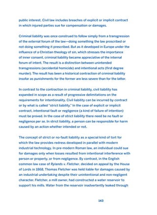 public interest. Civil law includes breaches of explicit or implicit contract
in which injured parties sue for compensation or damages.
Criminal liability was once construed to follow simply from a transgression
of the external forum of the law—doing something the law proscribed or
not doing something it prescribed. But as it developed in Europe under the
influence of a Christian theology of sin, which stresses the importance
of inner consent, criminal liability became appreciative of the internal
forum of intent. The result is a distinction between unintended
transgressions (accidental homicide) and intentional acts (first degree
murder). The result has been a historical contraction of criminal liability
insofar as punishments for the former are less severe than for the latter.
In contrast to the contraction in criminal liability, civil liability has
expanded in scope as a result of progressive delimitations on the
requirements for intentionality. Civil liability can be incurred by contract
or by what is called “strict liability.” In the case of explicit or implicit
contract, intentional fault or negligence (a kind of failure of intention)
must be proved. In the case of strict liability there need be no fault or
negligence per se. In strict liability, a person can be responsible for harm
caused by an action whether intended or not.
The concept of strict or no-fault liability as a special kind of tort for
which the law provides redress developed in parallel with modern
industrial technology. In pre-modern Roman law, an individual could sue
for damages only when losses resulted from intentional interference with
person or property, or from negligence. By contrast, in the English
common law case of Rylands v. Fletcher, decided on appeal by the House
of Lords in 1868, Thomas Fletcher was held liable for damages caused by
an industrial undertaking despite their unintentional and non-negligent
character. Fletcher, a mill owner, had constructed a water reservoir to
support his mills. Water from the reservoir inadvertently leaked through
143
2011 B08 ETICA INGLES 005 30/12/11 11:00 Página 143
 