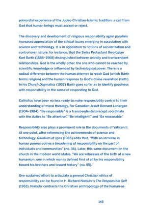 primordial experience of the Judeo-Christian-Islamic tradition: a call from
God that human beings must accept or reject.
The discovery and development of religious responsibility again parallels
increased appreciation of the ethical issues emerging in association with
science and technology. It is in opposition to notions of secularization and
control over nature, for instance, that the Swiss Protestant theologian
Karl Barth (1886–1968) distinguished between worldly and transcendent
relationships. God is the wholly other, the one who cannot be reached by
scientific knowledge or influenced by technological power. There is a
radical difference between the human attempt to reach God (which Barth
terms religion) and the human response to God’s divine revelation (faith).
In his Church Dogmatics (1932) Barth goes so far as to identify goodness
with responsibility in the sense of responding to God.
Catholics have been no less ready to make responsibility central to their
understanding of moral theology. For Canadian Jesuit Bernard Lonergan
(1904–1984), “Be responsible” is a transcendental precept coordinate
with the duties to “Be attentive,” “Be intelligent,” and “Be reasonable.”
Responsibility also plays a prominent role in the documents of Vatican II.
At one point, after referencing the achievements of science and
technology, Gaudium et spes (1965) adds that, “With an increase in
human powers comes a broadening of responsibility on the part of
individuals and communities” (no. 34). Later, this same document on the
church in the modern world states, “We are witnesses of the birth of a new
humanism, one in which man is defined first of all by his responsibility
toward his brothers and toward history” (no. 55).
One sustained effort to articulate a general Christian ethics of
responsibility can be found in H. Richard Niebuhr’s The Responsible Self
(1963). Niebuhr contrasts the Christian anthropology of the human-as-
145
2011 B08 ETICA INGLES 005 30/12/11 11:00 Página 145
 