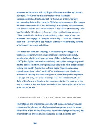 answerer to the secular anthropologies of human-as-maker and human-
as-citizen. For human-as-maker, moral action is essentially
consequentialist and technological. For human-as-citizen, morality
becomes deontological in character. With human-as-answerer, the tension
between consequentialism and deontology is bridged by responsiveness
to a complex reality, by an interpretation of the nature of this reality—and
by attempts to fit in, to act in harmony with what is already going on.
“What is implicit in the idea of responsibility is the image of man-the-
answerer, man engaged in dialogue, man acting in response to action
upon him” (Niebuhr 1963, 56). Niebuhr’s ethics of responsibility exhibits
affinities with an ecological ethics.
This feature of Niebuhr’s theology of responsibility also suggests a
weakness. Niebuhr wrote in an age that was becoming increasingly
secular, where belief and the experience of God is, in Charles Taylor’s
(2007) description, more and more simply one option among many—and
not the easiest to affirm. More persuasive calls come from experiences of
strictly this-worldly flourishing. In these cases, however, responsive
commitments have to be “mobilized” as environmental or libertarian
movements utilizing methods analogous to those deployed by engineers
to design and bring into existence large-scale material constructions.
Calls of this form are likewise often experienced after the manner of the
new archetype of the telephone: as an electronic interruption to be picked
up or not, as we will.
ENGINEERING RESPONSIBILITY FOR PUBLIC SAFETY, HEALTH AND WELFARE
Technologists and engineers as inventors of such commercially crucial
communication devices as telephones and computers are more subject
than others in the techno-lifeworld to both external (legal, economic) and
internal (ethical professional) constraints. Indeed, since the early
146
2011 B08 ETICA INGLES 005 30/12/11 11:00 Página 146
 