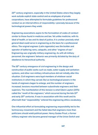 20th
century engineers, especially in the United States where they largely
work outside explicit state control and as employees of private
corporations, have attempted to formulate guidelines for professional
conduct as an internal ethics of responsibility—precisely because of the
technological powers they wield.
Engineering associations aspire to the formulation of codes of conduct
similar to those found in medicine and law. Yet unlike medicine, with its
ideal of health, or law and its ideal of justice, it is unclear precisely what
general ideal could serve in engineering as the basis for a professional
ethics. The original engineer (Latin ingeniator) was the builder and
operator of battering rams, catapults, and other “engines of war.”
Engineering was originally military engineering. As with all military
personnel, the engineers’ behavior was primarily dictated by the duty of
obedience to hierarchical authority.
The 18th
century emergence of civil engineering in the design and
construction of public works such as roads, water-supply and sanitation
systems, and other non-military infrastructure did not initially alter this
situation. Civil engineers were loyal members of whatever social
institutions in which they served. But as technological powers in the
hands of engineers began to enlarge, and the number of engineers
increased, tensions mounted between subordinate engineers and their
superiors. The manifestation of this tension is what Edwin Layton (1971)
called the “revolt of the engineers,” which occurred during the late 19th
and early 20th
centuries. It was in association with this revolt and its
aftermath that “responsibility” entered the engineering ethics vocabulary.
One influential effort at formulating engineering responsibility led to the
technocracy movement and the failed idea that engineers more than
politicians should wield political power. Henry Goslee Prout, a former
military engineer who became general manager of the Union Switch and
147
2011 B08 ETICA INGLES 005 30/12/11 11:00 Página 147
 