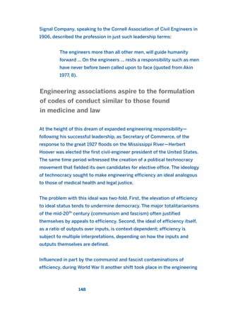 Signal Company, speaking to the Cornell Association of Civil Engineers in
1906, described the profession in just such leadership terms:
The engineers more than all other men, will guide humanity
forward ... On the engineers ... rests a responsibility such as men
have never before been called upon to face (quoted from Akin
1977, 8).
At the height of this dream of expanded engineering responsibility—
following his successful leadership, as Secretary of Commerce, of the
response to the great 1927 floods on the Mississippi River—Herbert
Hoover was elected the first civil-engineer president of the United States.
The same time period witnessed the creation of a political technocracy
movement that fielded its own candidates for elective office. The ideology
of technocracy sought to make engineering efficiency an ideal analogous
to those of medical health and legal justice.
The problem with this ideal was two-fold. First, the elevation of efficiency
to ideal status tends to undermine democracy. The major totalitarianisms
of the mid-20th
century (communism and fascism) often justified
themselves by appeals to efficiency. Second, the ideal of efficiency itself,
as a ratio of outputs over inputs, is context-dependent; efficiency is
subject to multiple interpretations, depending on how the inputs and
outputs themselves are defined.
Influenced in part by the communist and fascist contaminations of
efficiency, during World War II another shift took place in the engineering
Engineering associations aspire to the formulation
of codes of conduct similar to those found
in medicine and law
148
2011 B08 ETICA INGLES 005 30/12/11 11:00 Página 148
 