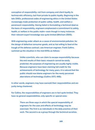 conception of responsibility: not from company and client loyalty to
technocratic efficiency, but from private to public loyalty. Beginning in the
late 1940s, professional codes of engineering ethics in the United States
increasingly made protection of public safety, health, and welfare a
paramount responsibility. Having failed in formulating a technical ideal as
the basis of responsibility, engineers emphasized a commitment to safety,
health, or welfare in the public realm—even though in many instances
their relevant expert knowledge was quite limited (Mitcham 2009).
With engineering under attack as a cause of environmental pollution, for
the design of defective consumer goods, and as too willing to feed at the
trough of the defense contract, one American engineer, Frank Collins,
summed up the situation in the mid-1970s as follows:
Unlike scientists, who can claim to escape responsibility because
the end results of their basic research cannot be easily
predicted, the purposes of engineering are usually highly visible.
Because engineers have been claiming full credit for the
achievements of technology for many years, it is natural that the
public should now blame engineers for the newly perceived
aberrations of technology (Collins 1973, 448).
In other words, engineers may have oversold their responsibilities and are
justly being chastened.
For Collins, the responsibilities of engineers are in fact quite limited. They
have no general responsibilities, only specific or special ones:
There are three ways in which the special responsibility of
engineers for the uses and effects of technology may be
exercised. The first is as individuals in the daily practice of their
work. The second is as a group through the technical societies.
149
2011 B08 ETICA INGLES 005 30/12/11 11:00 Página 149
 