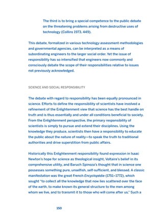 The third is to bring a special competence to the public debate
on the threatening problems arising from destructive uses of
technology (Collins 1973, 449).
This debate, formalized in various technology-assessment methodologies
and governmental agencies, can be interpreted as a means of
subordinating engineers to the larger social order. Yet the issue of
responsibility has so intensified that engineers now commonly and
consciously debate the scope of their responsibilities relative to issues
not previously acknowledged.
SCIENCE AND SOCIAL RESPONSIBILITY
The debate with regard to responsibility has been equally pronounced in
science. Efforts to define the responsibility of scientists have involved a
refinement of the Enlightenment view that science has the best handle on
truth and is thus essentially and under all conditions beneficial to society.
From the Enlightenment perspective, the primary responsibility of
scientists is simply to pursue and extend their disciplines. Using the
knowledge they produce, scientists then have a responsibility to educate
the public about the nature of reality—to speak the truth to traditional
authorities and drive superstition from public affairs.
Historically this Enlightenment responsibility found expression in Isaac
Newton’s hope for science as theological insight, Voltaire’s belief in its
comprehensive utility, and Baruch Spinoza’s thought that in science one
possesses something pure, unselfish, self-sufficient, and blessed. A classic
manifestation was the great French Encyclopédie (1751–1772), which
sought “to collect all the knowledge that now lies scattered over the face
of the earth, to make known its general structure to the men among
whom we live, and to transmit it to those who will come after us.” Such a
150
2011 B08 ETICA INGLES 005 30/12/11 11:00 Página 150
 