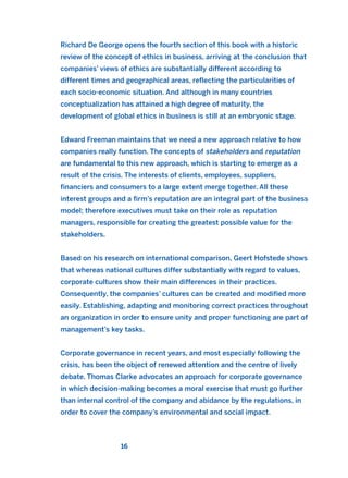 Richard De George opens the fourth section of this book with a historic
review of the concept of ethics in business, arriving at the conclusion that
companies’ views of ethics are substantially different according to
different times and geographical areas, reflecting the particularities of
each socio-economic situation. And although in many countries
conceptualization has attained a high degree of maturity, the
development of global ethics in business is still at an embryonic stage.
Edward Freeman maintains that we need a new approach relative to how
companies really function. The concepts of stakeholders and reputation
are fundamental to this new approach, which is starting to emerge as a
result of the crisis. The interests of clients, employees, suppliers,
financiers and consumers to a large extent merge together. All these
interest groups and a firm’s reputation are an integral part of the business
model; therefore executives must take on their role as reputation
managers, responsible for creating the greatest possible value for the
stakeholders.
Based on his research on international comparison, Geert Hofstede shows
that whereas national cultures differ substantially with regard to values,
corporate cultures show their main differences in their practices.
Consequently, the companies’ cultures can be created and modified more
easily. Establishing, adapting and monitoring correct practices throughout
an organization in order to ensure unity and proper functioning are part of
management’s key tasks.
Corporate governance in recent years, and most especially following the
crisis, has been the object of renewed attention and the centre of lively
debate. Thomas Clarke advocates an approach for corporate governance
in which decision-making becomes a moral exercise that must go further
than internal control of the company and abidance by the regulations, in
order to cover the company’s environmental and social impact.
16
2011 B08 ETICA INGLES 001B 30/12/11 11:13 Página 16
 