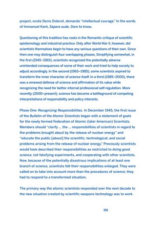 project, wrote Denis Diderot, demands “intellectual courage.” In the words
of Immanuel Kant, Sapere aude, Dare to know.
Questioning of this tradition has roots in the Romantic critique of scientific
epistemology and industrial practice. Only after World War II, however, did
scientists themselves begin to have any serious questions of their own. Since
then one may distinguish four overlapping phases. Simplifying somewhat, in
the first (1945–1965), scientists recognized the potentially adverse
unintended consequences of some of their work and tried to help society to
adjust accordingly. In the second (1965–1985), some scientists aspired to
transform the inner character of science itself. In a third (1985–2000), there
was a renewed defense of science and affirmation of its value while
recognizing the need for better internal professional self-regulation. More
recently (2000–present), science has become a battleground of competing
interpretations of responsibility and policy interests.
Phase One: Recognizing Responsibilities. In December 1945, the first issue
of the Bulletin of the Atomic Scientists began with a statement of goals
for the newly formed Federation of Atomic (later American) Scientists.
Members should “clarify ... the ... responsibilities of scientists in regard to
the problems brought about by the release of nuclear energy” and
“educate the public [about] the scientific, technological, and social
problems arising from the release of nuclear energy.” Previously scientists
would have described their responsibilities as restricted to doing good
science, not falsifying experiments, and cooperating with other scientists.
Now, because of the potentially disastrous implications of at least one
branch of science, scientists felt their responsibilities enlarged. They were
called on to take into account more than the procedures of science; they
had to respond to a transformed situation.
The primary way the atomic scientists responded over the next decade to
the new situation created by scientific weapons technology was to work
151
2011 B08 ETICA INGLES 005 30/12/11 11:00 Página 151
 