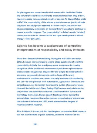 for placing nuclear research under civilian control in the United States
and to further subordinate national to international control. They did not,
however, oppose the exceptional growth of science. As Edward Teller wrote
in 1947, the responsibility of the atomic scientists was not just to educate
the public and help people establish a civilian control that would “not
place unnecessary restrictions on the scientist;” it was also to continue to
pursue scientific progress. “Our responsibility,” in Teller’s words, “is [also]
to continue to work for the successful and rapid development of atomic
energy” (Teller 1947, 355).
Phase Two: Responsible Questioning. During the mid-1960s and early
1970s, however, there emerged a second-stage questioning of scientific
responsibility. Initially this questioning arose in response to growing
recognition of the problem of environmental pollution—a phenomenon
that cannot be imagined as alleviated by any simple de-militarization of
science or increases in democratic control. Some of the worst
environmental problems are caused precisely by democratic availability
and use—as with pollution from automobiles, agricultural chemicals, and
aerosol sprays, not to mention the mounting burden of consumer waste
disposal. Rachel Carson’s Silent Spring (1962) was an early statement of
the problem that called for an internal transformation of science and
technology themselves. But an equally focal experience during this
second-stage movement toward an internal restructuring of science was
the Asilomar Conference of 1975, which addressed the dangers of
recombinant DNA research.
After Asilomar, it turned out that the danger of recombinant DNA research
was not as immediate or great as feared, and some members of the
Science has become a battleground of competing
interpretations of responsibility and policy interests
152
2011 B08 ETICA INGLES 005 30/12/11 11:00 Página 152
 