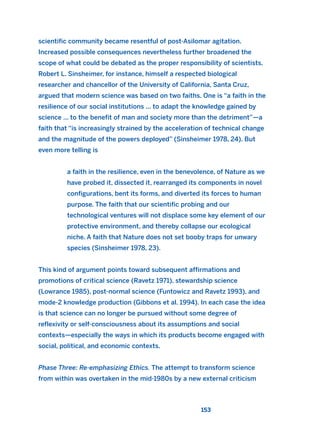 scientific community became resentful of post-Asilomar agitation.
Increased possible consequences nevertheless further broadened the
scope of what could be debated as the proper responsibility of scientists.
Robert L. Sinsheimer, for instance, himself a respected biological
researcher and chancellor of the University of California, Santa Cruz,
argued that modern science was based on two faiths. One is “a faith in the
resilience of our social institutions ... to adapt the knowledge gained by
science ... to the benefit of man and society more than the detriment”—a
faith that “is increasingly strained by the acceleration of technical change
and the magnitude of the powers deployed” (Sinsheimer 1978, 24). But
even more telling is
a faith in the resilience, even in the benevolence, of Nature as we
have probed it, dissected it, rearranged its components in novel
configurations, bent its forms, and diverted its forces to human
purpose. The faith that our scientific probing and our
technological ventures will not displace some key element of our
protective environment, and thereby collapse our ecological
niche. A faith that Nature does not set booby traps for unwary
species (Sinsheimer 1978, 23).
This kind of argument points toward subsequent affirmations and
promotions of critical science (Ravetz 1971), stewardship science
(Lowrance 1985), post-normal science (Funtowicz and Ravetz 1993), and
mode-2 knowledge production (Gibbons et al. 1994). In each case the idea
is that science can no longer be pursued without some degree of
reflexivity or self-consciousness about its assumptions and social
contexts—especially the ways in which its products become engaged with
social, political, and economic contexts.
Phase Three: Re-emphasizing Ethics. The attempt to transform science
from within was overtaken in the mid-1980s by a new external criticism
153
2011 B08 ETICA INGLES 005 30/12/11 11:00 Página 153
 