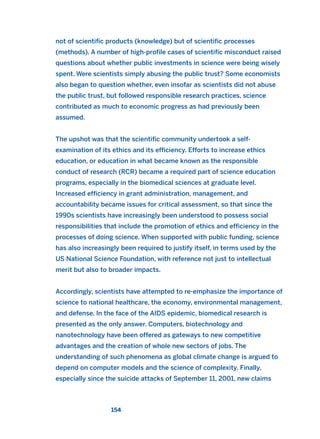 not of scientific products (knowledge) but of scientific processes
(methods). A number of high-profile cases of scientific misconduct raised
questions about whether public investments in science were being wisely
spent. Were scientists simply abusing the public trust? Some economists
also began to question whether, even insofar as scientists did not abuse
the public trust, but followed responsible research practices, science
contributed as much to economic progress as had previously been
assumed.
The upshot was that the scientific community undertook a self-
examination of its ethics and its efficiency. Efforts to increase ethics
education, or education in what became known as the responsible
conduct of research (RCR) became a required part of science education
programs, especially in the biomedical sciences at graduate level.
Increased efficiency in grant administration, management, and
accountability became issues for critical assessment, so that since the
1990s scientists have increasingly been understood to possess social
responsibilities that include the promotion of ethics and efficiency in the
processes of doing science. When supported with public funding, science
has also increasingly been required to justify itself, in terms used by the
US National Science Foundation, with reference not just to intellectual
merit but also to broader impacts.
Accordingly, scientists have attempted to re-emphasize the importance of
science to national healthcare, the economy, environmental management,
and defense. In the face of the AIDS epidemic, biomedical research is
presented as the only answer. Computers, biotechnology and
nanotechnology have been offered as gateways to new competitive
advantages and the creation of whole new sectors of jobs. The
understanding of such phenomena as global climate change is argued to
depend on computer models and the science of complexity. Finally,
especially since the suicide attacks of September 11, 2001, new claims
154
2011 B08 ETICA INGLES 005 30/12/11 11:00 Página 154
 